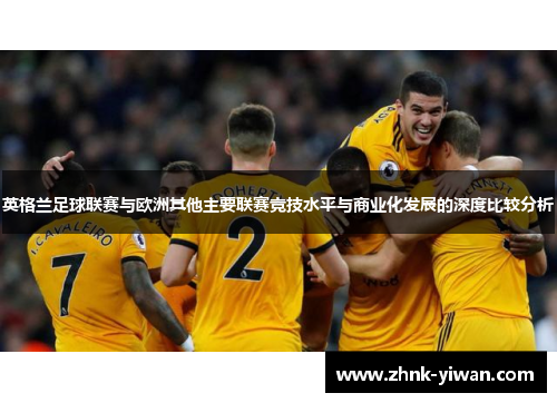 英格兰足球联赛与欧洲其他主要联赛竞技水平与商业化发展的深度比较分析