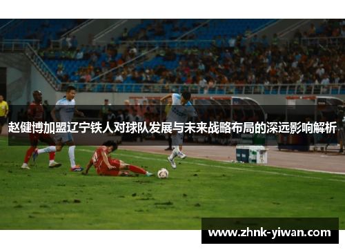 赵健博加盟辽宁铁人对球队发展与未来战略布局的深远影响解析